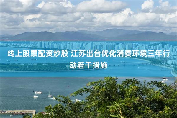 线上股票配资炒股 江苏出台优化消费环境三年行动若干措施