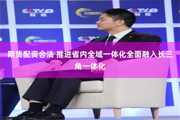 期货配资合法 推进省内全域一体化全面融入长三角一体化