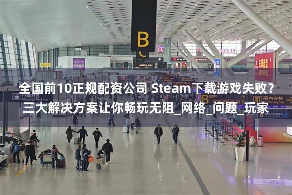 全国前10正规配资公司 Steam下载游戏失败？三大解决方案让你畅玩无阻_网络_问题_玩家
