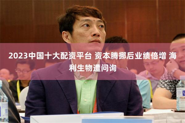 2023中国十大配资平台 资本腾挪后业绩倍增 海利生物遭问询