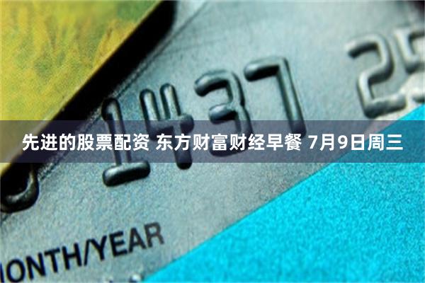 先进的股票配资 东方财富财经早餐 7月9日周三