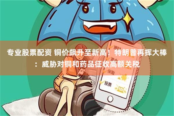 专业股票配资 铜价飙升至新高！特朗普再挥大棒：威胁对铜和药品征收高额关税
