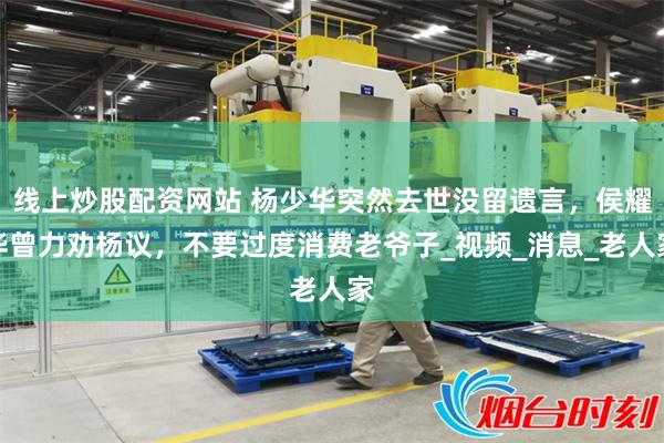 线上炒股配资网站 杨少华突然去世没留遗言，侯耀华曾力劝杨议，不要过度消费老爷子_视频_消息_老人家