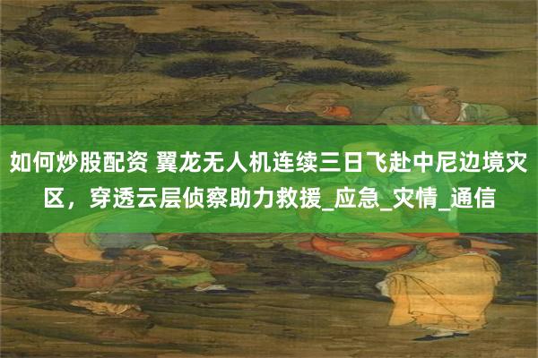 如何炒股配资 翼龙无人机连续三日飞赴中尼边境灾区，穿透云层侦察助力救援_应急_灾情_通信