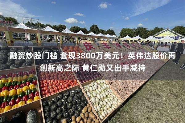 融资炒股门槛 套现3800万美元！英伟达股价再创新高之际 黄仁勋又出手减持