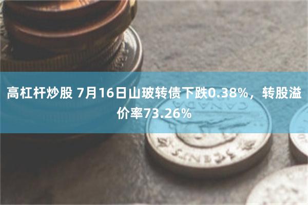 高杠杆炒股 7月16日山玻转债下跌0.38%，转股溢价率73.26%