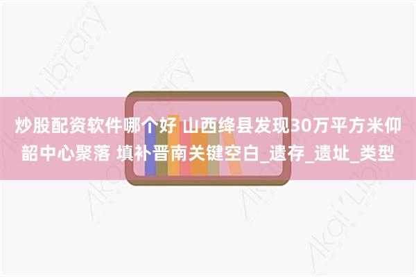 炒股配资软件哪个好 山西绛县发现30万平方米仰韶中心聚落 填补晋南关键空白_遗存_遗址_类型