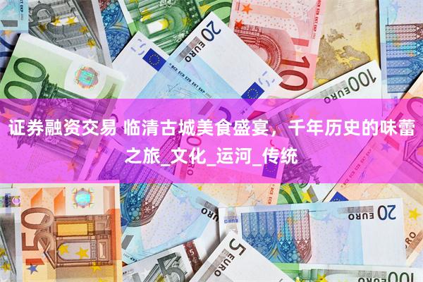 证券融资交易 临清古城美食盛宴，千年历史的味蕾之旅_文化_运河_传统