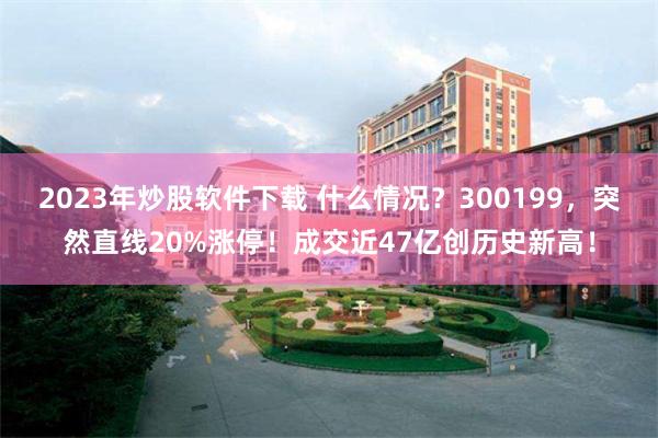 2023年炒股软件下载 什么情况？300199，突然直线20%涨停！成交近47亿创历史新高！