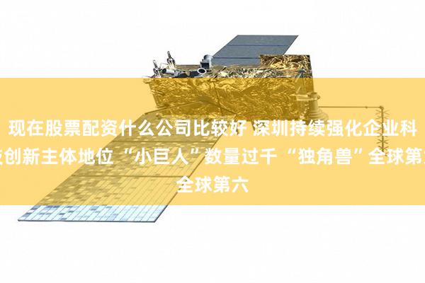 现在股票配资什么公司比较好 深圳持续强化企业科技创新主体地位 “小巨人”数量过千 “独角兽”全球第六