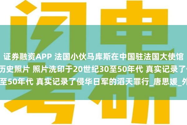 证券融资APP 法国小伙马库斯在中国驻法国大使馆 正式捐赠618张抗战历史照片 照片洗印于20世纪30至50年代 真实记录了侵华日军的滔天罪行_唐思媛_外祖父
