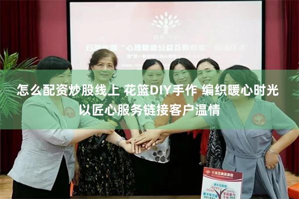 怎么配资炒股线上 花篮DIY手作 编织暖心时光 以匠心服务链接客户温情