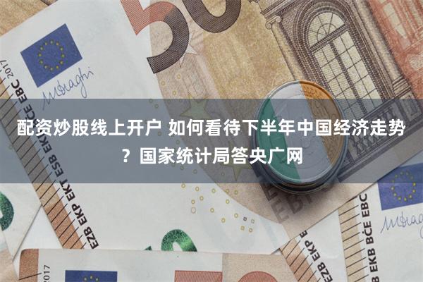 配资炒股线上开户 如何看待下半年中国经济走势？国家统计局答央广网