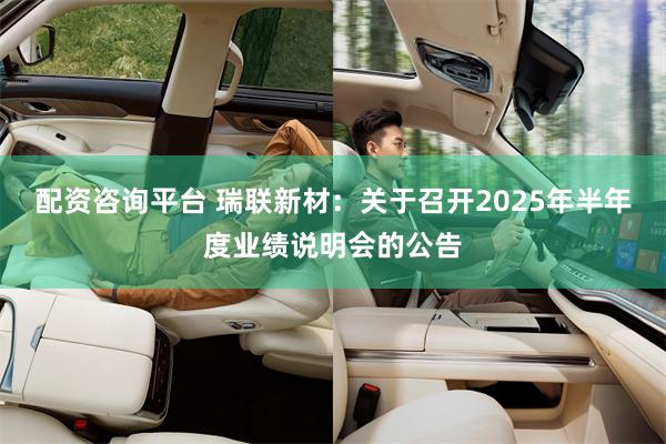 配资咨询平台 瑞联新材：关于召开2025年半年度业绩说明会的公告