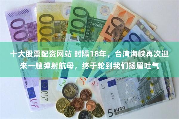 十大股票配资网站 时隔18年，台湾海峡再次迎来一艘弹射航母，终于轮到我们扬眉吐气