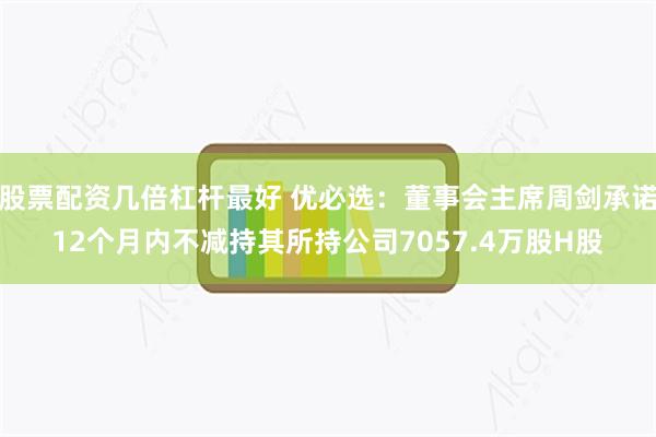 股票配资几倍杠杆最好 优必选：董事会主席周剑承诺12个月内不减持其所持公司7057.4万股H股